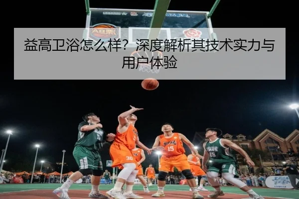 益高卫浴怎么样？深度解析其技术实力与用户体验